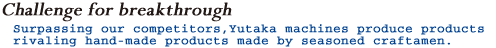 Surpasing our competitors, Yutaka machines produce products rivaling hand-made products made by seasoned craftman.